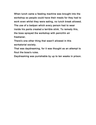 When lunch came a feeding machine was brought into the
workshop so people could have their meals for they had to
work even whilst they were eating, no lunch break allowed.
The use of a bedpan which every person had to wear
inside his pants created a terrible stink. To remedy this,
the boss sprayed the workshop with penicillin air
freshener.
There's one other thing that wasn't allowed in this
workatorial society.
That was daydreaming, for it was thought as an attempt to
flout the boss's rules.
Daydreaming was punishable by up to ten weeks in prison.
 