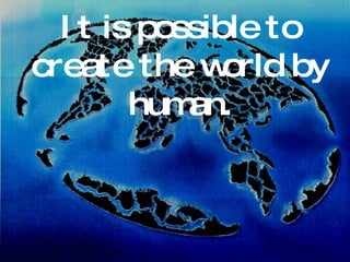 It is possible to create the world by human. 