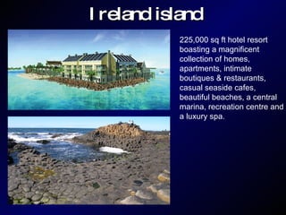 Ireland island 225,000 sq ft hotel resort  boasting a magnificent  collection of homes,  apartments, intimate  boutiques & restaurants,  casual seaside cafes,  beautiful beaches, a central  marina, recreation centre and  a luxury spa. 