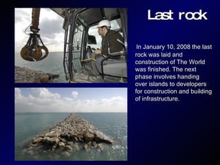Last rock In January 10, 2008 the last rock was laid and construction of The World was finished. The next phase involves handing over islands to developers for construction and building of infrastructure. 