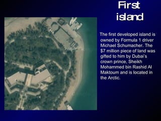 First island The first developed island is owned by Formula 1 driver Michael Schumacher. The $7 million piece of land was gifted to him by Dubai’s crown prince, Sheikh Mohammed bin Rashid Al Maktoum and is located in the Arctic.  