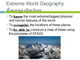 Extreme World Geography
Learning objectives:
 To know the most extreme/biggest physical
and human features of the world
 To recognise the locations of these places
 To be able to construct a map of these using
the principles of STACK
 