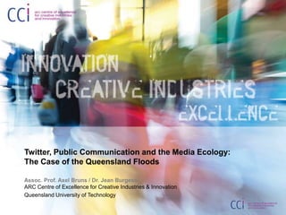 Twitter, Public Communication and the Media Ecology:The Case of the Queensland Floods Assoc. Prof. Axel Bruns / Dr. Jean BurgessARC Centre of Excellence for Creative Industries & Innovation Queensland University of Technology 