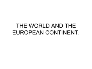 THE WORLD AND THE
EUROPEAN CONTINENT.
 