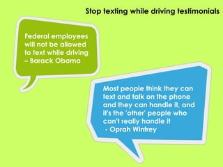 Stop texting while driving testimonialsFederal employees will not be allowed to text while driving – Barack ObamaMost people think they can text and talk on the phone and they can handle it, and it's the 'other' people who can't really handle it - Oprah Winfrey