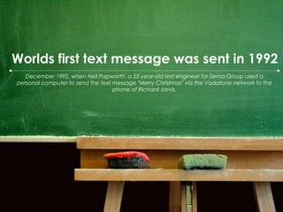 Worlds first text message was sent in 1992 December 1992, when Neil Papworth, a 22-year-old test engineer for Sema Group used a personal computer to send the text message "Merry Christmas" via the Vodafone network to the phone of Richard Jarvis.