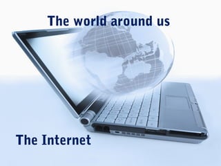 The world around us
The Internet
 