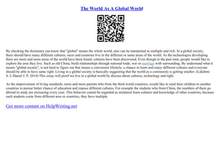 The World As A Global World
By checking the dictionary can know that "global" means the whole world, also can be interpreted as multiple and rich. In a global society,
there should have many different cultures; races and countries live in the different or same areas of the world. As the technologies developing
there are more and more areas of the world have been found, cultures have been discovered. Even though in the past time, people would like to
explore the area they live. Such as old China, build relationships through national trade, war or marriage with surrounding. By understand what it
means "global society", is not hard to figure out that means a convenient lifestyle, a chance to learn and enjoy different cultures and everyone
should be able to have same right. Living in a global society is basically suggesting that the world as a community is getting smaller. (Lakshmi
S. I, Daniel J. P, 2014) This essay will proof we live in a global world by discuss about cultures, technology and right.
As the improvement of living standards, more and more parents who from the third world countries, would like to send their children to another
countries to pursue better chance of education and expose different cultures. For example the students who from China, the numbers of them go
abroad to study are increasing every year. This behavior cannot be regarded as unilateral learn cultures and knowledge of other countries, because
each students come from different area or countries, they have multiple
Get more content on HelpWriting.net
 