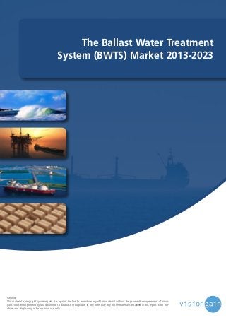The Ballast Water Treatment
System (BWTS) Market 2013-2023

©notice
This material is copyright by visiongain. It is against the law to reproduce any of this material without the prior written agreement of visiongain. You cannot photocopy, fax, download to database or duplicate in any other way any of the material contained in this report. Each purchase and single copy is for personal use only.

 