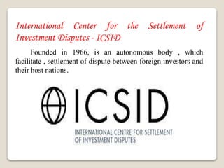 International Center for the Settlement of
Investment Disputes - ICSID
Founded in 1966, is an autonomous body , which
facilitate , settlement of dispute between foreign investors and
their host nations.
 