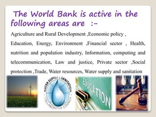 The World Bank is active in the
following areas are :-
Agriculture and Rural Development ,Economic policy ,
Education, Energy, Environment ,Financial sector , Health,
nutrition and population industry, Information, computing and
telecommunication, Law and justice, Private sector ,Social
protection ,Trade, Water resources, Water supply and sanitation
 