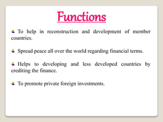 Functions
To help in reconstruction and development of member
countries.
Spread peace all over the world regarding financial terms.
Helps to developing and less developed countries by
crediting the finance.
To promote private foreign investments.
 