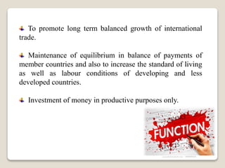 To promote long term balanced growth of international
trade.
Maintenance of equilibrium in balance of payments of
member countries and also to increase the standard of living
as well as labour conditions of developing and less
developed countries.
Investment of money in productive purposes only.
 