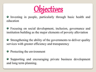 Objectives
Investing in people, particularly through basic health and
education
Focusing on social development, inclusion, governance and
institution building as the major elements of poverty alleviation
Strengthening the ability of the governments to deliver quality
services with greater efficiency and transparency
Protecting the environment
Supporting and encouraging private business development
and long term planning.
 