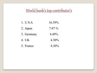 World bank’s top contributor’s
1. U S A 16.39%
2. Japan 7.87 %
3. Germany 4.49%
4. UK 4.30%
5. France 4.30%
 