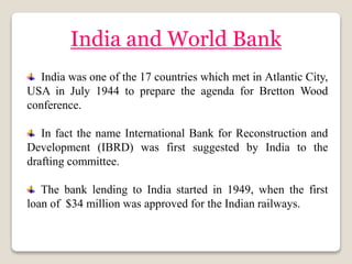 India and World Bank
India was one of the 17 countries which met in Atlantic City,
USA in July 1944 to prepare the agenda for Bretton Wood
conference.
In fact the name International Bank for Reconstruction and
Development (IBRD) was first suggested by India to the
drafting committee.
The bank lending to India started in 1949, when the first
loan of $34 million was approved for the Indian railways.
 