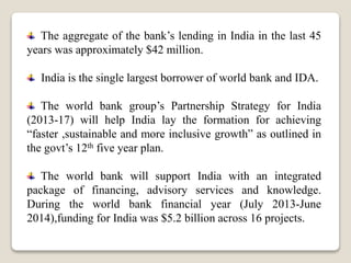 The aggregate of the bank’s lending in India in the last 45
years was approximately $42 million.
India is the single largest borrower of world bank and IDA.
The world bank group’s Partnership Strategy for India
(2013-17) will help India lay the formation for achieving
“faster ,sustainable and more inclusive growth” as outlined in
the govt’s 12th five year plan.
The world bank will support India with an integrated
package of financing, advisory services and knowledge.
During the world bank financial year (July 2013-June
2014),funding for India was $5.2 billion across 16 projects.
 