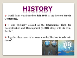 World Bank was formed on July 1944 at the Bretton Woods
Conference.
It was originally created as the International Bank for
Reconstruction and Development (IBRD) along with its twin,
the IMF.
Together they came to be known as the ‘Bretton Woods twin
sisters’.
 