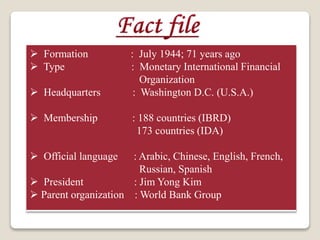  Formation : July 1944; 71 years ago
 Type : Monetary International Financial
Organization
 Headquarters : Washington D.C. (U.S.A.)
 Membership : 188 countries (IBRD)
173 countries (IDA)
 Official language : Arabic, Chinese, English, French,
Russian, Spanish
 President : Jim Yong Kim
 Parent organization : World Bank Group
 