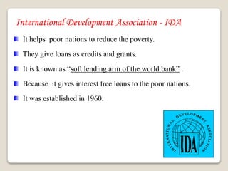 International Development Association - IDA
It helps poor nations to reduce the poverty.
They give loans as credits and grants.
It is known as “soft lending arm of the world bank” .
Because it gives interest free loans to the poor nations.
It was established in 1960.
 