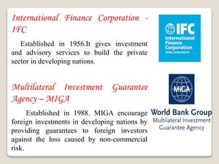 International Finance Corporation -
IFC
Established in 1956.It gives investment
and advisory services to build the private
sector in developing nations.
Multilateral Investment Guarantee
Agency – MIGA
Established in 1988. MIGA encourage
foreign investments in developing nations by
providing guarantees to foreign investors
against the loss caused by non-commercial
risk.
 