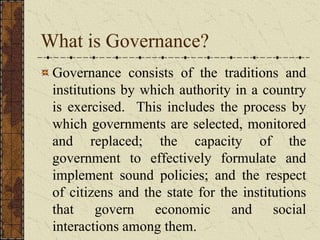 What is Governance?
Governance consists of the traditions and
institutions by which authority in a country
is exercised. This includes the process by
which governments are selected, monitored
and replaced; the capacity of the
government to effectively formulate and
implement sound policies; and the respect
of citizens and the state for the institutions
that govern economic and social
interactions among them.
 