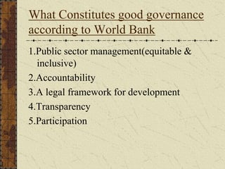 What Constitutes good governance
according to World Bank
1.Public sector management(equitable &
inclusive)
2.Accountability
3.A legal framework for development
4.Transparency
5.Participation
 