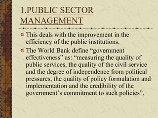 1.PUBLIC SECTOR
MANAGEMENT
This deals with the improvement in the
efficiency of the public institutions.
The World Bank define “government
effectiveness” as: “measuring the quality of
public services, the quality of the civil service
and the degree of independence from political
pressures, the quality of policy formulation and
implementation and the credibility of the
government’s commitment to such policies”.
 