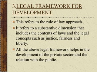 3.LEGAL FRAMEWORK FOR
DEVELOPMENT.
This refers to the rule of law approach.
It refers to a substantive dimension that
includes the contents of laws and the legal
concepts such as justice, fairness and
liberty.
All the above legal framework helps in the
development of the private sector and the
relation with the public.
 