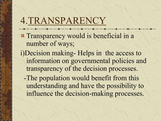 4.TRANSPARENCY
Transparency would is beneficial in a
number of ways;
i)Decision making- Helps in the access to
information on governmental policies and
transparency of the decision processes.
-The population would benefit from this
understanding and have the possibility to
influence the decision-making processes.
 