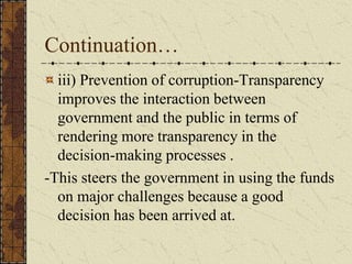 Continuation…
iii) Prevention of corruption-Transparency
improves the interaction between
government and the public in terms of
rendering more transparency in the
decision-making processes .
-This steers the government in using the funds
on major challenges because a good
decision has been arrived at.
 