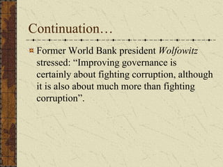 Continuation…
Former World Bank president Wolfowitz
stressed: “Improving governance is
certainly about fighting corruption, although
it is also about much more than fighting
corruption”.
 