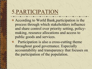5.PARTICIPATION
According to World Bank,participation is the
process through which stakeholders influence
and share control over priority setting, policy-
making, resource allocations and access to
public goods and services.
Participation is also a cross-cutting theme
throughout good governance. Especially
accountability and transparency that focuses on
the participation of the population.
 