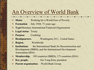 An Overview of World Bank
Motto Working for a World Free of Poverty
Formation July 1944; 71 years ago
TypeMonetary International Financial Organization
Legal status Treaty
Purpose Crediting
Headquarters. Washington, D.C., United States
Region. Worldwide
Institutions the International Bank for Reconstruction and
Development (IBRD), and the International Development
Association (IDA)
Membership. 189 countries (IBRD). 173 countries (IDA)
Key people. Jim Yong Kim, president
Parent organization. World Bank Group
 