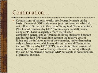 Continuation…
Comparisons of national wealth are frequently made on the
basis of nominal GDP and savings (not just income), which do
not reflect differences in the cost of living in different countries
(See List of countries by GDP (nominal) per capital); hence,
using a PPP basis is arguably more useful when
comparing generalized differences in living standards between
nations because PPP takes into account the relative cost of
living and the inflation rates of the countries, rather than using
only exchange rates, which may distort the real differences in
income. This is why GDP (PPP) per capita is often considered
one of the indicators of a country's standard of living although
this can be problematic because GDP per capita is not a measure
of personal income.
 