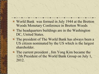 World Bank was formed in July 1944 at the Bretton
Woods Monetary Conference in Bretton Woods
The headquarters buildings are in the Washington
DC, United States.
The president of The World Bank has always been a
US citizen nominated by the US which is the largest
shareholder.
The current president , Jim Yong Kim became the
12th President of the World Bank Group on July 1,
2012.
 