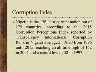Corruption Index
Nigeria is the 136 least corrupt nation out of
175 countries, according to the 2015
Corruption Perceptions Index reported by
Transparency International. Corruption
Rank in Nigeria averaged 118.30 from 1996
until 2015, reaching an all time high of 152
in 2005 and a record low of 52 in 1997.
 