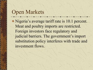 Open Markets
Nigeria’s average tariff rate is 10.1 percent.
Meat and poultry imports are restricted.
Foreign investors face regulatory and
judicial barriers. The government’s import
substitution policy interferes with trade and
investment flows.
 