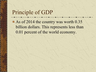 Principle of GDP
As of 2014 the country was worth 0.35
billion dollars. This represents less than
0.01 percent of the world economy.
 