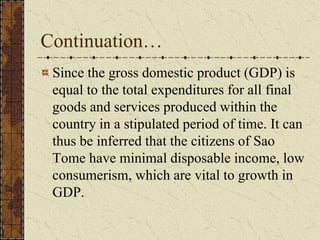 Continuation…
Since the gross domestic product (GDP) is
equal to the total expenditures for all final
goods and services produced within the
country in a stipulated period of time. It can
thus be inferred that the citizens of Sao
Tome have minimal disposable income, low
consumerism, which are vital to growth in
GDP.
 
