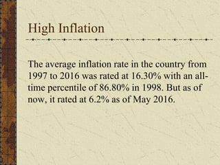 High Inflation
The average inflation rate in the country from
1997 to 2016 was rated at 16.30% with an all-
time percentile of 86.80% in 1998. But as of
now, it rated at 6.2% as of May 2016.
 