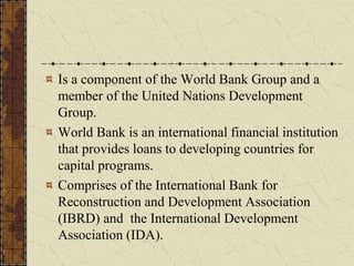 Is a component of the World Bank Group and a
member of the United Nations Development
Group.
World Bank is an international financial institution
that provides loans to developing countries for
capital programs.
Comprises of the International Bank for
Reconstruction and Development Association
(IBRD) and the International Development
Association (IDA).
 