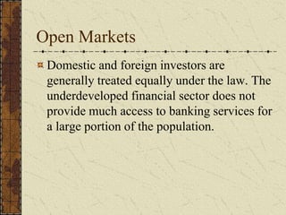 Open Markets
Domestic and foreign investors are
generally treated equally under the law. The
underdeveloped financial sector does not
provide much access to banking services for
a large portion of the population.
 