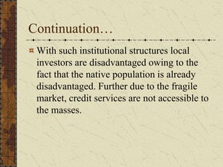 Continuation…
With such institutional structures local
investors are disadvantaged owing to the
fact that the native population is already
disadvantaged. Further due to the fragile
market, credit services are not accessible to
the masses.
 