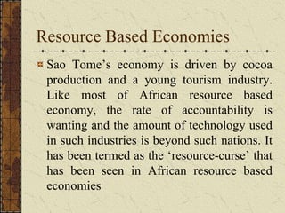 Resource Based Economies
Sao Tome’s economy is driven by cocoa
production and a young tourism industry.
Like most of African resource based
economy, the rate of accountability is
wanting and the amount of technology used
in such industries is beyond such nations. It
has been termed as the ‘resource-curse’ that
has been seen in African resource based
economies
 
