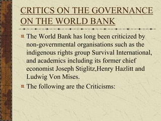 CRITICS ON THE GOVERNANCE
ON THE WORLD BANK
The World Bank has long been criticized by
non-governmental organisations such as the
indigenous rights group Survival International,
and academics including its former chief
economist Joseph Stiglitz,Henry Hazlitt and
Ludwig Von Mises.
The following are the Criticisms:
 