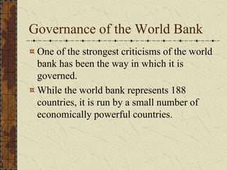Governance of the World Bank
One of the strongest criticisms of the world
bank has been the way in which it is
governed.
While the world bank represents 188
countries, it is run by a small number of
economically powerful countries.
 
