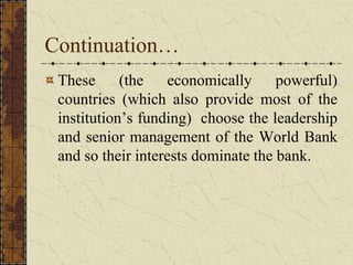 Continuation…
These (the economically powerful)
countries (which also provide most of the
institution’s funding) choose the leadership
and senior management of the World Bank
and so their interests dominate the bank.
 
