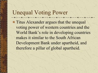 Unequal Voting Power
Titus Alexander argues that the unequal
voting power of western countries and the
World Bank’s role in developing countries
makes it similar to the South African
Development Bank under apartheid, and
therefore a pillar of global apartheid.
 