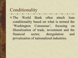 Conditionality
The World Bank often attach loan
conditionality based on what is termed the
‘Washington Consensus’, focusing on
liberalization of trade, investment and the
financial sector, deregulation and
privatization of nationalized industries.
 